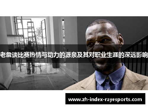 老詹谈比赛热情与动力的源泉及其对职业生涯的深远影响 老詹谈比赛热情与动力的源泉及其对职业生涯的深远影响