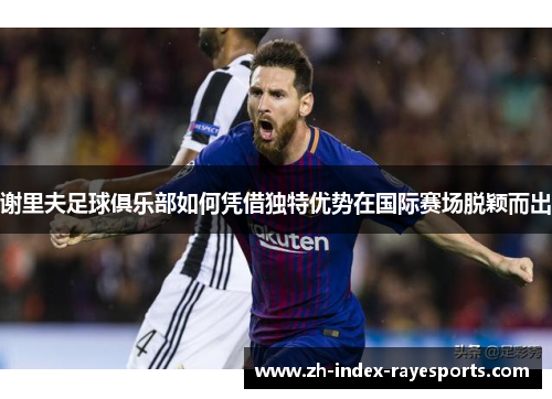 谢里夫足球俱乐部如何凭借独特优势在国际赛场脱颖而出 谢里夫足球俱乐部如何凭借独特优势在国际赛场脱颖而出