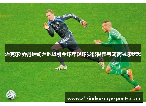 迈克尔·乔丹运动营地吸引全球年轻球员积极参与成就篮球梦想 迈克尔·乔丹运动营地吸引全球年轻球员积极参与成就篮球梦想