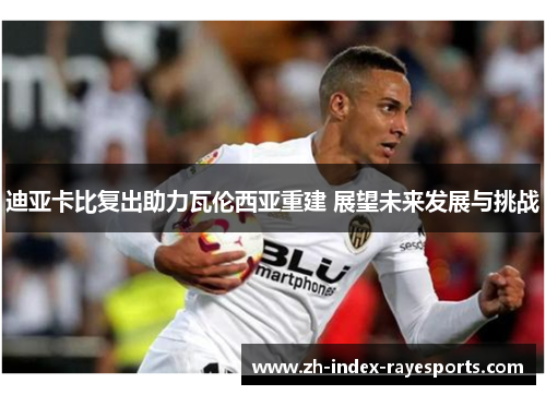 迪亚卡比复出助力瓦伦西亚重建 展望未来发展与挑战 迪亚卡比复出助力瓦伦西亚重建 展望未来发展与挑战
