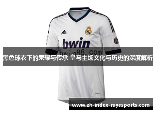 黑色球衣下的荣耀与传承 皇马主场文化与历史的深度解析