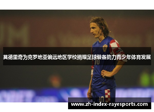 莫德里奇为克罗地亚偏远地区学校捐赠足球装备助力青少年体育发展 莫德里奇为克罗地亚偏远地区学校捐赠足球装备助力青少年体育发展