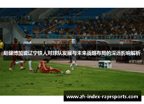 赵健博加盟辽宁铁人对球队发展与未来战略布局的深远影响解析