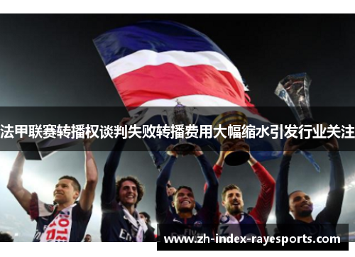 法甲联赛转播权谈判失败转播费用大幅缩水引发行业关注