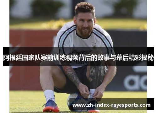 阿根廷国家队赛前训练视频背后的故事与幕后精彩揭秘