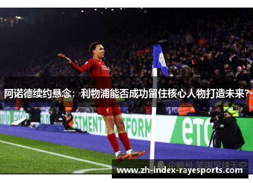 阿诺德续约悬念:利物浦能否成功留住核心人物打造未来? 阿诺德续约悬念:利物浦能否成功留住核心人物打造未来?