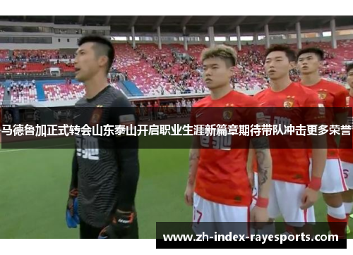 马德鲁加正式转会山东泰山开启职业生涯新篇章期待带队冲击更多荣誉 马德鲁加正式转会山东泰山开启职业生涯新篇章期待带队冲击更多荣誉